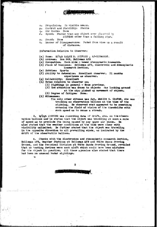 o. Propulsions ITo visible 
p* Control and Stability: Stable 
q. Ail* Ducts* Hone 
r. Spaed? Faster than any object svsr 
3I2VB2JS other than a falling star. 
s» Sound; 2Joae / 
t* LSanaer of Disappearance: Faded from. Tia'a 3.3 a result 
or distance. 
by 
Information Relative to Observer t 
(a) Uaaws a/Sgfc RALPH W* SIS?EB3 , 
(b) Address* Box 569, Hollomta AF3 
(0) Occupation* Tech Aid* - Lower Ataospberic Hasearoiw 
(d) Place of buaioessi Hollooau AF3, Slectrouic aadAtmoapbari© 
Research. Section, 
(a) Bobbiamt Sports 
(£) Ability to determines Excellent obaenrar. 21 aesths 
exp»Txenc9 as observer, 
(s) Eollabilityj Sxcellent 
. (h) Hbtes rela-fciv* to obaerrer OBJ 
(1) Sighting* in general - Hone previous. 
(2) Bow a-ttention ms dravn to objecis* «as looking arousd 
at tbe skyj picked up iftovwawnt of obje«rt» 
(3) Degree of fatiguei Hone. 
(1) WltWMMt 
The only other witness -«as Sgt« MARION E. '2U¥S3, who 
trackiag an obserratioa balloon at the tiae of the-sighting. 
_ Be observed what appeared to be 
crossing the field of vision of tlie theodolit» 
sxich speed aa to cause a streak* 
. 3, 2^/Sgt SfSVSJfS -ass racordiag data of drift, etc. on the obser-vation 
balloon aad he states tiat the objecb -was traveling at such a rate 
of speed as to preclude; i t s being caused by any upper air winds* 3ft 
also stated that the weather conditions at the tiate rere clear with 
visibility unlimited. 3B further stated that the object^aas traveling 
in the opposite direction to all prevailing winds, a3 intiicated by the 
drii"t of the observatiin balloon* 
4, Cbeeka with the Slsctronies and Atmospheric Research 3ec&ion* 
Hbllovtan .P3, leather Stations at Hollonaa AFB and White 3anas Proving 
Ground, and the Technical Division a^ 'JJhite Sands Proving Ground, revealed 
that so testing devices trere sent aloft which, could have been mistaken 
for the object in question. All these agencies also stated that there 
had been so unusual radar sightings* 
 