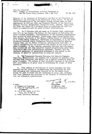 ( 
File No: (24-8)-28 S 
Subj: Summary of Observations of Aerial Phenomena in 
the flew Mexico Area^ December 1948 - Kay 1950 25. May 1950 
Director of the Institute of Meteoritics and Head of the Department of 
Mathematics and Astronomy at the University of IIcw Mexico. He was Re-search 
Mathematician at the Hew Mexico Proving Grounds under an OSRD 
appointment in 1943 and 1944, and Technical Director of the Operations 
Analysis Section, Headquarters, Second Air Force, 1944-45, Since 1948, 
Dr. LaPaz has served on a voluntary basis as consultant for this Dis-t 
r i c t in connection with the green fireball investigations. 
4. On. 17 February 1949 and again on 14 October 1949, conferences 
•were held ax Los Alamos, New Mexico, for the purpose of discussing the 
green fireball: phenomena. Representatives of the following organizations 
•were present "a* these meetings: Fourth Array, Armed Forces Special Wea-pons 
Project, University of Hew Mexico, Federal Bureau of Investigation, 
U. S. Atomic Energy Commission, University of California, U, S. Air Force 
Scientific Advisory Board, Geophysical Research Division Air Materiel 
Command USAF, and the Office of Special Investigations (IG) USAF# A 
logical explanation was not proffered -with respect to the origin of the 
green f irebalis» It -was, however, generally concluded that tho pheno-mena 
existed and that they should be studied scientifically until these 
occurrences hare been satisfactorily explained. Further, that the 
continued occurrence of unexplained phenomena of this nature in the 
vicinity o^ smsitive installations is cause for concern. 
5* 'HES Geophysical Research Division,. Air-Materiel Command, 
Cambridge, Hkssachusetts, has recently l e t a contract to Land-Air, Inc., 
Holloman AFB, Alamogordo, Hew Mexico, for a limited scientific study of 
green fireballs. The results of this scientific approach to the problem 
frill undoubtedly be of great value in determining the origin of these 
phenomena. 
6, This summary of observations of aerial phenomena has been 
prepared for the purpose of re-emphasizing and reiterating the fact 
that phenomena have continuously occurred in the New Mexico skies 
during the past 18 months and are continuing to occur, and, secondly, 
that these phenomena are occurring in the vicinity of sensitive mili-tary 
and government installations. 
4 Incls 
1# Summary of Sightings 
2. Photo of Sighting No. 175 
w/ccanments 
3. Ltr fr- Dr. LaPaz to Lt Col 
Kees, dtd 23 May 50 
4. Graph indicating maximums 
DOYLE/ 
Lt Cdlonol, USAF 
District Commander 
 