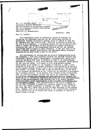 Dr, ?. H. "SSyc 
At:nospheric Physics Laboratory 
Base Directorate for Geophysical -Research 
Air Fcr ce Cambridge Research Laboratories 
230 Albany Street 
Cambridge 39, l&ssachusetts 
Dear 
Attention: EHHM 
Tour informative letter of February 6, mailsd on February 10, 
ccncerning the high-speed balloons and "the interesting leprints of 
Geophysical Research Directorate seminars given by Leonard B. Loeb aid 
Dr • Benjamin lax, have come to hand* This note is -written, to thank yoa 
Tar a l l of this material* I am greatly obliged far the troubls you hare 
taken to obtain and transmit so much detailed and helpful information 
concerning the cost of the polyethelyne balloons and for the valuable 
suggestions made in regard to their launching* I feel sure that in the 
event a fireball project materializes, the high-speed balloon technique 
suggested by you "will become a part of i t s S.O.P-As 
a preliminary to setting down the project recommendations "which 
yon recoested, I have very carefully reviewed all available fireball data 
(observers* reports, transit measurements, calculated real paths, etc») 
covering- Incidents from those of December 5>> 191*8 to tie extraordinary 
incident of February 7, 15^0, "which has been under intensive investigation 
for the last tiao ueeks. As a result of this comprehensive review, 
particularly as i t relates to the incident of February 7, l?5?0, I feel 
compelled to -write you in sane-suhat different terms concerning my own part 
in the propsed fireball project than 1 had in mind -yfaen-vie last discussed 
this natter* In brief, I have cane to the conclusion that, on the basis 
of the evidence now available to ae, I -would not be justified in recommend 
ing a fireball project^ In my opinion, this evidence proves conclusively, 
that ihe fireballs reported onfall into one of two categories: 
( X 
j p ^ f ^ } , y .f CIBTAffJgS.! 
cf tte_ ,secQi4 category (the minoritjr) are U^ S» guided missiltes 
a -h, o This interpret at ion of the latter category is 
the one iaat I proposed in answer to a question raised by Dr, Teller at 
toe first Los Alamos conference on February 17, 19h9» It "was not taken 
seriously then and I doubt that it will be taken seriously a t the present 
time. Ecwever, even if my interpretation c£ the uncor/entional fireballs 
i s trie correct one, i t is obvious that those in position to confirm it 
shcuH refuse to do so • 
 