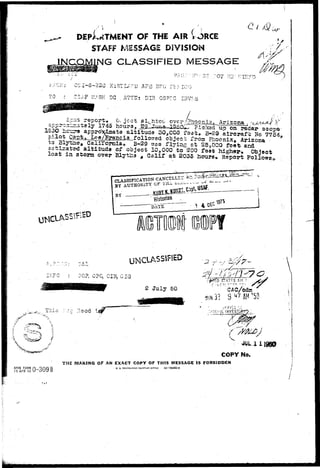 DEpl^TMENT OF THE AIR V 
STAFF MESSAGE DIVISION 
JNp^NG CLASSIFIED MESSAGE 
'.* OS '<*"*8";32C K'I'PTT •'• ^ ' i 1 S 7 n v r v ?"« ' -<v -> 
r CS^F vV/SK' DC . JITTIJ; DIH OSP'C IIIVr.3 
.- Object 
45 houra5 
^ ix^ Arizona 
o on 
p wa2^_W^ci3_follo7;ed object from Phoenix, Arizona * 
to Blycae,. Caliromia^ B-29 was flying at 25,000 feet acd 
aatlaated^aititttda of object 20,000 to 200 felt higher O b j e c t 
loaf in storm over BlytHs , Calif at 2035 houra, Report. PollowL 
IBD 
CLASSIFICATION CANCELLii.- 
0? 
UNCLASSIFIED 
011xx3, GIG 
2 July 50 
>-•/•• . . 
j 7 
CAC/cdm 
5UN33 S47AH'5O 
.:;j.zciL"iNVESTi&rr 
/ : SJIOW/ 
COPY No. 
THE MAKING OF AN EXACT COPY OF THIS MESSAGE IS FORBIDDEN 
AFHQ FORM n_QHQ ft 
15 APR 49 U OUy D 
U. 3. GOVERNMENT PRiNTI.NO OFFICE IS—56892-2 
 