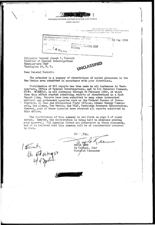 rcer V 
HEADQUARTERS UNITED STATES AIR FORCE 
WASHINGTON 
17TH DISTRICT* D'r'ICS OK SPECIAL INVE5TlGAriON3 
KIRTLANH A • * F D R C T tlASL", -^ R SV MrlXICn 
CLASSIFICATION' Q V ^ 1 9 5 ° 
Briraiisr "-sneral Joseph ?, Carroll 
Direc-t;cr~;=f Special Investigations 
^ar-;srs USAF 
hingi:cna 25, D. C# 
Dear General Carroll: 
The attached i s a summary of observations of a e r i a l phenomena in the 
New Mexico area submi-fcted i n accordance with your d i r e c t i o n s . 
of OSI reports has been made in all instances to Head-quarters, 
Office of Special Investigations, and to Air Materiel Coramand, 
AT IN: lEISXO-S, in a l l instances through 25 February 1950, at which 
tine this c±fice started submitting reports of observations in a Spot 
Report f'crsi* P-eports have been submitted to- many other interes-ted 
military ard government agencies such as the-Federal Bureau of Inves-tigation,, 
ill Paso and Albuquerque Field Offices* Atonic Energy Commis-sion, 
Ics i-lasios, New Mexico; and.USAF, Cambridge Research Laboratories* 
However, ncns of these agencies have received a l l reports submitted by 
this office. 
The distribution of this, summary is set forth on page 5 of cover 
letter. Hcwever, the distribution is "being held in abeyance pending 
your approval* AH agencies listed are interested in these phenomena, 
and i t is believed that this summary will be of considerable interest 
to 
i 
then* 
DOYLE RGES 
Lt Colfcnel, USAF 
Disttrict Commander 
 