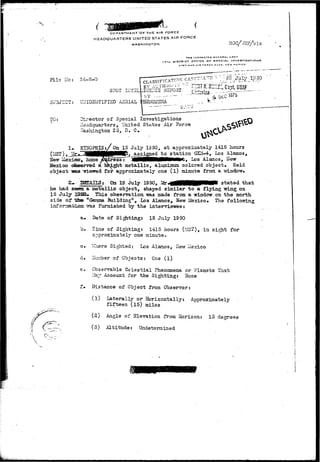DEPARTMENT DFTHE AIR FORCE 
HEADQUARTERS UNITED STATES AIR FORCE 
WASHINGTON 
I-7TH DISTRICT arricE ar SPECIAL INVESTIGATIONS 
AND AIR rnBCC BASE, NEW MEXICO 
File Ho: 24-8-0 
uBJZCT: UIIIDSUTIPIED AERIAL 
TO: Director of Special Investigations 
liaadquartars, United States Air Force 
Tashington 25, D. C. 
1». STHOPSI5:/On 15 J u l y 1950, a t approximately 1415 hours 
—i—inn assigned ..to s t a t i o n (2GI-4, Los Alamos, 
_ metallic, aluminum colored object. Said 
object -saa Triswed f o r approximately one ( l ) minute from a window. 
2- X3TAI1S: On 19 July 1950, Mr«fltfHMHHPiMP( stated that 
he had seeas a metallic object, shaped similar to a flying wing on 
15 July -IS3D* This observation was made from a window on the north 
side of-£2a» "Gamma Building", Los Alamos, New Mexico. The 
inforaa.-sjLczx isras furnished by the interviewee: 
a* Date of S i t t i n g : 15 July 1950 
b. Time of Sighting: 1415 hours (MS?), in sight for 
one minute. 
Ifievr Mexico* hcsae 
d. 
"vThere Sighted: Los Alamos, Hew lie^i 
I?u:n.ber of Objects: One ( l ) 
Observable Celestial Phenomena or Planets That 
iSay Account for the Sighting: None 
Distance of Object from Observer: 
(1) Laterally or Horizontally: Auoroxiiaately 
fifteen (15) miles 
(2) Angle of Elevation from Horizon: 15 degrees 
(3) Altitude: Undetermined 
 