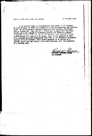 ;ti>-'^.(f-.-" 
30LLC*AiJ AE P0RC3 3A lisxico 14 October 
Oa 11 October 1949, at approximately 1100 hours, I ma located 
at fiyaa $4 Sit*, at HAFB, aa a aemb«r of a ballooa launching aad 
crarw. Wa had laxincbed a balloon flight and T/ar* tracking the f l 
with a Theodolite. 3gb. SASION fl. GRAT3S was tracking with th» 
dolit© and X was engaged in reeordiag Azinutth su?d Slffvation aagle*. 
I happened to peer into the sl-cy to ths iJorthrTaat and obsarv^d a whi 
object Bjoriag at a high rate of speed* This object appeared to mare 
in a 3traigbt path and disappeared tr<M view to the Soittbeaais l a ajp 
ixaataly 10 t o 13 seeonds* This oh j e e t appeared t o be mo^iag a t m. 
greater speed than aiQr object I have er»r obeerved^ with the exception 
of a falling star» 
A7-13045S22 i - 
 