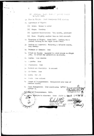 ! > r ? » . - ; r w < ^ 
y O ' - 1 — ^ — ' - ' - I — t * • J--< j -> •' • i ' - - • - / .-. _,- < ~ - ••- - - ~ . . . . v . • • . - • > 
to S,300 feet. 
£• Time In Flight;: .'-JOU;!; "cr.rsnty-six (So) ^i^;v;j3. 
h. Appearance of Object;: 
(1) Color: Bronze to snber 
(2) Shaps: Teardrop 
(3) Apparent Construction: '^sry sraooth, glistered 
(4) Size: Slightly smaller than an F-ol aircraft 
i . Direction of Flight: About 060°• aaading-vras a 
gradual turning to the right tov»ard 3ast» 
j» Tactic3 or Ilanusvers : Follov/ing a definite course, 
very steady. 
k» Svidence of Exhaust: libne 
!'• Sffect on Clouds: Appeared to a'void clouds on flight 
path.. ICo effect vra.s perceivable on clouds. 
n* LLights: Hone visible 
No comment 
--..pports: ITone 
Propulsion: ITone 
Control and Stability 
Air Ducts: ITone 
r» Speed: 340 ...PH 
3. oound: i.'one noticed 
_iann9r of Disappearance: Disappeared into bank of 
l clouds. 
u. V/Iiere Disappeared: C-rid coordinates 34°35* 3 
. Disappearance: 1220. 
t 0 observer: I 
STATES AIR FO; 
I * 
PM ' 
* * • 
V, 
X 
*?-y 
i.,ajor, US.t? 
OFFICE OF 
SPECIAL INVgSJ 
•!- 
 