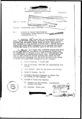 /  U'I'.HMPI i • ( 
DEPARTMENT OF THE AIR FORCE 
HEADQUARTERS UNITED STATES AIR FORCE 
WASHINGTON 
3U3JZC2: 
THE INSPECTOR DCNERAL uSAr 
OFFICE DF SPECIAL I N V ESTI O ATI O N S 
C.E BA3E, NEW MEXICO 
File :."c: 24-8-0 t-195Q 
ollJ-D3.fi: I? IED A3H1A 
director of Special Investigations 
Headquarters, United States Air Force 
•.Yashingbon 25, D. C. 
1. S72I0?3I3: GnV? August 1950, at approximately 0450 hours 
(MST), Isfe. L-fc nSSBX UyFbAZXSR, AO-805023, S3rd Fighter Squadron, 
Kirtlactd J&3, Hew Mexico,hile flying at 30,000 feet observed 
•what arT2esred to be an aircraft at 20,000 feet* FHAZIZR descended 
towards iae-object.-which disappeared in t he distance even, though, 
flying at an indicated speed of 620 miles per hour. 
ILS: 0a 7 August IS 50, LtERAZISR advised that -while 
he vras over- Santa Fe, Hew Mexico, at approximately 30,000 feet, 
he obsanresi -what he thought t o be a C-47 or a C-54 transport type 
aircraft Sying at approximately 20,000 feet, i?RAZI_IEl advised 
that ha -feen started to descend following the object and that 
although, he ^ras indicating over 620 miles per hour he -was unable 
to follcrzr ths object which disappeared in the distance. 
a. Date of Sighting: 7 August 1950 
'=• Tine of Sighting: 0450 3iST, for approximately five 
minutes 
c ".'ilaere Sighted: Santa Fe, ITerr iie:d.co and vicinity 
d» IJunber of Objects: One ( l ) 
e. Observable Celestial Phenomena or Planets That 
_ Hay Account for the Sighting: ITone 
f. Distance of Object from Observer: 
(1) Laterally or Horizontally: Ac proximate ly 
fifteen (15) miles 
-I (2) Altitude: 20,000 feet 
AUG 
-v •• -K.~<*™Z*-~- ... j. i;.- 
 