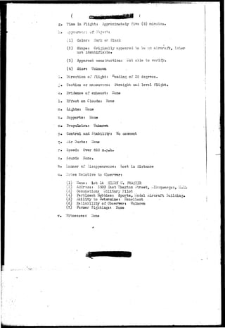 g« Time In Flight: Approximately five (5) minutes• 
h.» ..ppcarar.c: of Ob.je^: 
(1) Color: Dark or Black 
(2) Shape: Originally appeared to "be en aircraft, l?.ter 
not identifiable • 
(3) Apparent construction: Hot able to verify* 
Size-? Unknown 
!• Direction of flight: ' ^eading of 30 degrees. 
j» Tactics or maneuvers: Straight and level flight• 
k.. Evidence of exhaust: Hone 
!• Effect on Clouds: Hone 
&• Lights: 
n* Supports: Hone 
c» Propulsion: Unknown 
p* Control and Stabiliiy 
conment 
= • Air Ducts: Hone 
rm Speed: Over 620 m»p»h. 
s» Sound: Hone. 
t» Ilaaner of lisappearance: Lost in distance 
u» ITotes Relative to Observer: 
(1) Haiae: Vat Lt HEIulY Vf, ?RA^I3 
(2) Address: 3503 Sast Thaxton Street, ^-lbuquerqu-3, IT.I 
(o) Occupation: -lilitary Pilot 
(4) Pertinent Hobbies: Sports, I-Iodal Aircraft Building. 
(5) Ability to determine: Excellent 
(6) Reliability of Observer: 
(7) Forner Sightings: Hone 
v» "Witnesses: Hone 
..*.*..*. 
 