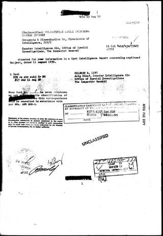 (Unclassified) UKIJriKTIFIiiD AiRIAL i'Eifl 
SPECIAL INCUIRI 
Documents & Dissemination 3r, Directorate of 
Intelligence, DCS/0 
Counter Intelligence Diy, Office of Special 
Investigations, The Inspector General 
? :• 
Lt Col Nold/bja/53623 
AFCSI 
Attached for jam inforaation i s a Spot Intelligence Report concerning captioned 
Subject, dated 11 Aogust 195O» 
1 Inal 
SIR i% *br «ubj f r DO 
dtd U ia« 5 
OII-EBBIR.LSVt 
Actg Chief, Counter Intelligence Div 
Off ice of Special investigations 
The Inspector Geafal 
InciySto^/—_. 
o: 
%-ithdravn 
oation of 
correspondence 
cancelled ixt accordance with 
par 25e, AFR 205-1. 
p 
« to CUMW pu«iBs not noneaKy «titffl^ » neb Ja 
•oy b« m«J« only when «;-.r9»ci7 ootkotted by tb« 
c*Spectaiiim»li9«MGlri^ 
CLASSIFICATION CANCELLED '^:, 
BY AUTHORITY CP T2l- i-.r.----^^ 
,^i — . . > 
KUHT J. KliZ? Gapti3S&E 
"HnTsricn  | .'44DDEO-1975 
BY 
rm 
AFGSI 
 