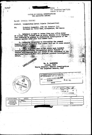 AFHQU4, JLFCSI I 
Col Carped ter/rmw/743 51 
rewrtn 10 Nov 4-9 
0 FFICS OF SPSCIAL. IBVSSTIGATIOSS 
THE ISSPSCTOH S2BSAL 
24-1S5 (SPECIAL INa 
SUBJECT: Unidentified Aerial Objects (Unclassified) 
TO: District Cossaander, 17th OSI District. (IG) 
Sirtlaod Air Force Base, Albiaqjierque, Hew Keodco 
1* Baference ia eade to letter frc*. your office dated 
28 October1949» subject sane as above, herein i t i s r*qtj* 
that authority be granted to diacoctinxie inreetigation o£ the 
inquiry carried under jour f i l e nmobar Z4-8. 
Tied taidec| 
ed to discontinue th« praiwot 
f i l e number 24-6 acd to dose 
.. intestigKttfl©*^^ i4ii> 
••••-... 3. •••i^^;:^^^e4:'that i o the futm-e'each Incident 
' " 3^^«ltoide»tifl.ed ierial Cfb^ewte* be 
treated case and ' atrthe eccdsaiGO of 
w i l l loda constant 
^ fSfe.:;-;. 
fa. B. CABFEKTSB ° 
Colonelr USAP 
Deputy Director, Special Investigationa 
The Inspector General, USA? 
CLASSIPICATION CANCELLED*& f "d•.,. - 
»-ir AnTTTnRlTY OF THE DISSCTU— . - 1- 
* Of C H75 
CliASSIPICATI 
BY AUTHORITY OF 
BY 
GRADB AND 
SURNAME OK 
CCKJHDINATING 
OFFICERS 
10—29243-3 «. ». eovuNauT NIMTING orricc 
 