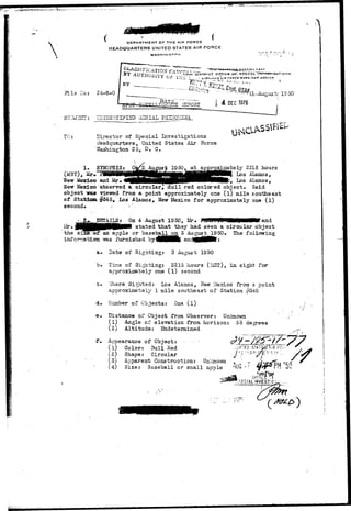 TO: 
DEPARTMENT OF THE AIR FORCE 
HEADQUARTERS UNITED STATES AIR FORCE 
--,,-•.-. /..-r.r, 
BY AUTHG.P"•'••v' r ,  Wi-i-r I-'csTstflf cT pijnctJi 
- - l&;r.r}.J*;^ C3pt, 
24-8-0 
UrIID3:-]TIFISD AHRI 
Director of Special Investigations 
Hsadquarters, United States Air Force 
Washington 2 5, D. C. 
SpIOPSIS: rojcinate ly 2218 hours 
(M3T), Los Alamos, 
New Mexico and Mr, 
New Mexico observed a circular^, dull red colored object. Said 
object Teas viewed from a point approximately one (l) mile southeast 
of Statioa^345, Los Alamos, New Mexico for approximately one (l) 
second. .. . . ;" 
^JZJZ^.JDSTA.ILS; On 4 August 1950, Mr. 9f0&V|WiPi9HH9HHMff and 
Mr• JplHH^^H^MMV stated that they had seen a circular object 
the si2g of an apple or baseball, on 3 August^l^SO. The following 
infornation. -was furnished bytiNHflkl anc 
a. Date of Sighting: 3 August 1950 
b. Tims of Sighting: 2218 hours (LiST), in sight for 
approximately one ( l ) second 
z. .Vihere Sighted: Los Alamos, New Ziexico from a point 
approximately 1 mile southeast of Station ^45 
d» 2umber of Objects: One (l) 
e» Distance of Object from Observer: Unknown 
(1) Angle of elevation from horizon: 55 degrees 
(2) Altitude: Undetermined 
Appearance of Object: - 
(1) Color: Dull Red 
(2) Shape: Circular 
(3) Apparent Construction: Unknovm 
(4) Size: Baseball or small apple 
 