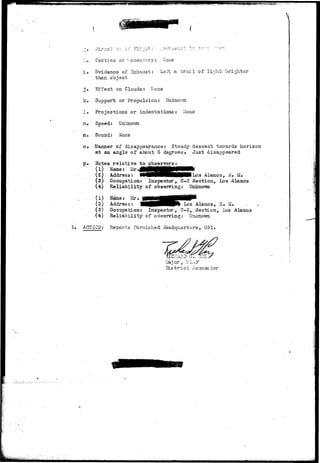 'u. Tactics or Maneuvers: Hone 
i . Evidence of 2xhaust: Left a t r a i l of light brighter 
than object 
j . Effect on Clouds: Hone 
3c • Support or Propulsion: Unknov/n 
! • Projections or indentations: Hone 
m« Speed: Unknown 
n* Soxond: None 
o# Manner of disappearance: Steady descent towards horizon 
at an angle of about 5.degrees. Just disappeared 
t>. Notes relative to observers-: 
(1) Name: & j M H H i 
Z) Address: WNHHHHHMWBlIo3 iHaraos, H. M. 
(3) Occupation: Inspector, C-3 Section, Los Alamos 
(4) Reliability of observing: Unknown 
, (1) J 
(2) Address: 'WHHiHP^ ^°s Alamos, Ti.• M. 
(3) Occupation: Inspector, C-3, Section, Los Alamos 
(4) Reliability of observing: Unknown 
3. ACTION: Reports furnished lisadquartsrs, OS I . 
Major, 
District Co-"amander 
 