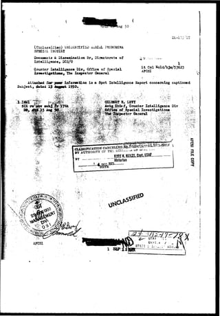 ug 50 
(Unclassified) UNIiENTIFlSi) AiHIAL FHSNOMSNA 
SPECIAL ISQUIRT 
Documents & Dissemination Br, Directorate of 
Intelligence, DCS/O 
Counter Intelligence Div, Office of Special 
ttomsj The Inspector General 
1 
Lt Col Nold/bJo/53623 
A?CSI 
Attao&ed Sar 
Subject, d*t*d 15 
juasur7! 
Information i s a Spot Intelligence Report concerning captioned 
1950. 
Actg Chie ff Counter Intelligence Dlr 
%• Ittipeetor General 
CANCELtSX? j&. 
BY — "~ Historian 
in 
o 
o 
S. i 
l 
 