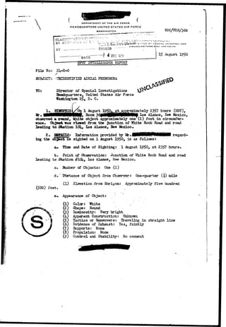 DEPARTMENT OF THE AIR FORCE 
HEADQUARTERS UNITED STATES AIR FORCE 
WASHINGTON 
BY 
" DATE f 4 DEC 197? 
File No: 
SUBJECT: 
TO: 
AERIAL PHENOMENA 
iSrector of Special Investigations 
United States Air Force 
Washington 25, D. C 
RGC/tfDB/jdk 
:NVJSTIBAV,3NC 
W M tXI CO 
STBDPSIStyOn 1 August at hours (MST). 
I f r . _ ._ . _ . . . , „ . _ . . _ , 
observed a round3 ffilte oh^ect apprcocijaDately one'(l) foot in circumfer-ence* 
Object-was viewed from the junction of White Rock Road and road 
leading to Station 10U, Los Alamos, New Mexico* 
2* TSBfETIfl; Information provided by 
ing the object he sighted on 1 August 1950* i s as follows: 
regard— 
and Bate of Sighting: 1 August l°!>0, at 2357 hours. 
b* Point of Observation: Junction of VJhite Rock Road and road 
leading to Station #10li, Los Alamos, New Mexico, 
c. Samber of Objects: One (l) 
d»~Distance of Object from Observer: One-quarter (-4) mile 
( l ) Elevation from Horizon: Approximately five hundred 
(500) feet, 
Appearance of Object: • 
(1) Color: "White 
(2) Shape: Round 
(3) Ltuninosity: Very bright 
(U) Apparent Construction: Unknown 
(5) Tactics or Ifeneuvers: Travel i.ng in straight line 
(6) Evidence of Sxhaust: les, faintly 
(7) Supports: None 
(8) Propulsion: None 
() Control and Stability: No concent 
 