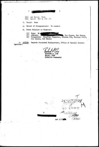 '*^^^ 
(10)) Air DUCTSS; Hone 
(11) S 
f. Sound: None 
g. Manner of Disappearance: No comment 
h. Notes Relative to Observer: 
) *»« * 
(2; Address: J^HB^pMMPI^^MW^ log A3anos, .New Ifexico 
(3) Occupation: Security Inspector, Station 101^ Section C-III, 
Los Alamos, New Ifexico 
3» ACnON: Reports furnished Headquarters, Office of Special Invest-igations 
• 
RICHARD G. CC 
Major, USJF 
District Commander 
^ r ; - . , - , 
2 
 