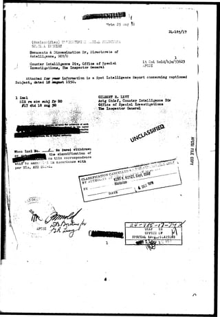 "JJrtn 25 Aug 
24-135/17 
^ *.• i i. w «.'-. i ^ «-* • - • % * -fc 5—• •*>• / *-• • • •' ' 
Docun»nts & Dissemination Br, Directorate of 
Intelligence, DCS/O 
Counter Intolligenca Div, Office of Special 
Investigations, Hie Inspector General 
Lt Col Nold/bjn/53623 
AFC3I 
Attached £ar j « r information i s a Spot Intelligence Report concerning captioned 
Subject, dated 13 iegaat 195O» 
1 I m l 
SIB re abv subj 
#17 did 13 Aag 
s« tsvr 
Actg Chiaf, Counter Intelligence D±r 
Cffice of Special Investigations 
Inspector General ; 
/_.._ j s (QTO) withdrawn 
the classification of 
tJiis correspondence 
3. l a accordance, 
par 25*, 
:« • . ij»viii-J 
31 
o 
USA* IG 
OFFICS OF 
SPECIAL 
 