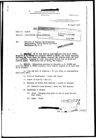 DEPARTMENT OFTHE AIR FORCE 
HEADQUARTERS UNITED STATES AIR FORCE 
WASHIN GTON 
THC INSftCrOH HCNta>l. U3AF 
17TH OIBTRICT OFFICE OF SPECIAL INVESTIGATIONS 
KIRTLANO AlK rORCC H«3t, N CM> MEXICO 
18 Aigust 
F i l e So; 2I4.-8-O 
TO: Director of Special Investigations 
feadquarters, United.States Air Force 
Wasliington 2§, D. C. 
 
Sergeant 
On July at approx 
and Corporal EDWARD 
Hoi 1 oman, Jar- Force Base, Hen Mexico observed 
of a Softball, changing in color from green 
reddish brtwn^ Observation uas at Da t i l , New 
2330 hours (2ET), 
Air Police Squadron, 
objects about the size 
red to green and 
2» B3EAHS: Information provided by Sergeant A- H. RA30HN and 
Corporal HHAHD D- IDCKS regarding these objects sighted on 19 July 
i s as follows: 
a» Time and Date of Sighting - 19 July 19f?0, at a 
2330 hours (1ST). 
b» Point of Observation - Datil, New l&xLco 
c . Nuniber of Objects - Two (2) 
cU Distance of Object from Observer - unable to estimate 
(1) Elevation from Horizon — about ten (10) degrees 
at* Appearance of Object: 
(1) Color - Changing from green to red to green-4>o red-dish 
brown 4 
(2) Shape - Hound 
it: I Jh - . 
-: w p.u '=- 
 