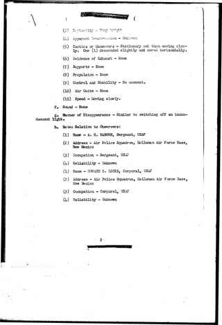 T • — *X "T*+~ •• *-~»*t «»4- 
-•J. ¥ 'a 
descent 
(I4.) Apparent C«nn<3h;mH;i>io]i — 
(£) Tactics or Maneuvers - Stationary and then moving slow-l 
y . One ( l ) descended slightly and moved horizontally* 
(6) Evidence of Exhaust - Kone 
(7) Supports - None 
(8) Propulsion - Hone 
(9) Control and Stability - No comment* 
(10) Air Ducts - None 
(U) Speed - Moving slonly• 
£+ Sound - Hone 
g> Manner of Disappearance - Similar to switching off an incan-lu 
Sotes Belative to Observers: 
(1) NauB - A. H. RABORN, Sergeant, USAF 
(2 ) Address - Air Police Squadron, Holloraan Air Force Base, 
Hew Ifexico . 
(3) Occupation - Sergeant, USAF 
0+) Reliability - Unknown . 
(1) Name - HOSHTARD D. LOCKE, Corporal, USAF 
(2) Address - Air Police Squadron, Hollonan Air Force Base, 
New Ifexico 
(3) Occupation - Corporal, USAF 
(U) Reliability - Unknown 
 