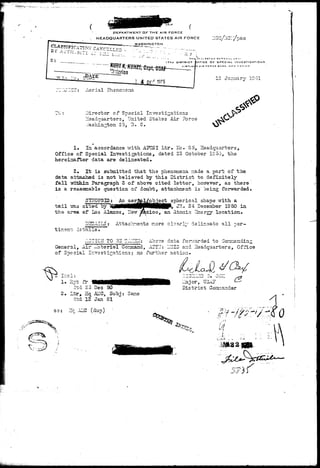 DEPARTMENT OF T HE AIR FORCE 
. HEADQUARTERS UNITED STATES AIR FORCE IlGC/ACl/p 
WASHINGTON . 
IN ; , ici u« GLN ; 
1FFICE DF SPECIAL INVESTIGATIONS 
D A 1 B F O P C t B A S E , N P W « E K | C 3 
12 January 19 51 
JV3JIGT Aerial Hisnonena 
Director of Special Investigations 
Headquarters, United States Air Force 
..'ashia^ton 25, D. C. 
I 
1* In accordance v,'ith AK!SI Ltr. Ho. 8 5, Headquarters, 
Office of Special Investigations, dated 23 October IS50, the 
hereinafter data are delineated, 
2. It is submitted that the phenomena izade a part of the 
data attached i3 not believed "by this District to definitely 
fall -wxt&In Paragraph 3 of above cited letter, however, as there 
is a reasonable question of doubt, attachment is being forwarded. 
SYKOPSIS: ' An aerj ject spherical shape "With a 
t a i l -sas cited by li JR. 24 December 1950 in 
the area of Los Alamos, Hevr ySxico, an Atonic 3nergy location 
DISAILS ; Attachnents r.ore cloarly delir.oats all per- 
JL0TIC2T TO 33 T.'JCEET: Above data forrrarded to Gaanaadiag 
General, Air Materiel Corjnand, AZTII: IZCIS and Headquarters, Office 
of Special Investigations; no further action. 
Ir.cl: 
1. -Hpt fr_1 
ztd 2o Dec 50 
2. Ltr, Hq AKC, Subj: Sane 
dtd 12 Jan 51 
C3: ~.c ALIC (dup) 
District Gonriandsr 
rr••//+ i -if 
 
