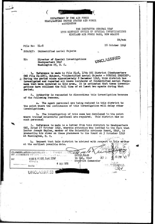 DEPARTMENT OF THE AIR FORCE 
HSADyUABTSHS UNITED STATES AIH FORCE 
. WASHINGTON 
THE INSPECTOR GENERAL USAF 
.7TH DISTRICT OFFICE OP SPECIAL INVESTIGATIONS 
KIHTLAND AIR FORCE BASE, NSW MEXICO 
F i l e Noi 
SUBJECT: 
TO: 
•2U-8 
Unidentified Aerial Objects 
Director of Special Investigations 
Headquarters USAF 
Washington 2£, D. G. 
DH/web 
28 October 19h9 
•&-•-. 
• !• ^Reference is made to file 2U-8, 17th OSI District (Headquarters 
OS! tile 2U-185), Subject, *»Unidentified Aerial Objects - SPECIAL INQUIET*. 
Boring the period since approximately 8 December 1?U8, this district has 
investigated and reported all known incidents of Unidentified Aerial Pheno-mena 
that hare occurred in this area* It is estimated that these invest!-* 
gations hairs utilized the full time of at least two agents during that 
period* 
2. Authority is requested to discontinue this investigation because 
of the following reasons* 
a« The agent personnel are being reduced in this district to 
the point where the continuance of this investigation will delay other 
investigations• 
b. The investigation of this case has developed to the point 
where trained scientific personnel are required. This district has no 
such personnel 
3» Reference is made to a letter from this district to Headquarters 
OSI, dated 27 October 1°U9, wherein attention was invited to the fact that 
Doctor Joseph Kaplan, member of the Scientific Advisory Board, USAF, is 
presenting his views on these phenomena to the Board on 3 Ncvssiber 19U9 
at Washington, D, C» •«. 
• v • ' -- ; s 
: > ' ; : ' ' " - ' " " ' • . . - • ^ . . 
iu Hequest that this district be advised with respect to..,this matker 
at the earliest possible date. Jzz? ^*—~—~F^:'' 
' " „ » . ^A_ - - 
CLASSIFICATION CANCELLED '•-. '•? :>-"rT^.T. ..-. ^T~%.~gd^ ^fy 
" T BY AUTHOR Y O'P "'~~~ i • i. . • •. . , .-V ^ nnvT Tr « c i c 
BY KURT K. KliNZE, Capt, USA? 
DATE 
Lt dol, USAF 'JCTji g ^ - 1 ^ H 
- Disirict Commandar 
^ DEC 3975 / '•....v/lKiESTiGAii.is 
U i -4 V- Li--* ^ 
 