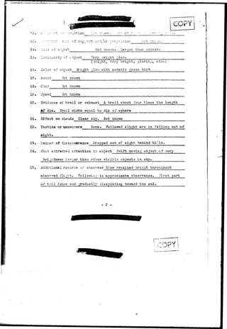 v-~«.^-,v^v-;v.j«rjW.=j8!rw**^ 
COPY 
12. 
1,1 
e.:.^..; ofsupport arA./or prop;:: isioii 
of Not knovm. Larger than meteor. 
15* Luminosity of object Very oright glov;. 
(3ri£ht, very bright, glaring, etc.) 
15. Color of object Bright glow with notable green t i n t 
17. Sound Hot known 
18* Cdo: 
"iot knovna 
19• 
Hot known 
20. Evidence of t r a i l or exhaust A t r a i l about four times the length 
Af dia-. Trail -vridth equal to dia of sphere 
21. Effect oa_ clouds Clear sky. Hot knoT/n 
22. Tactics or maneuvers None. Followed slight^ arc in falling out of 
sight. 
23. L-iamier of disappegrance Dropped out of sight behind h i l l s . 
24. «Tnat attracted attention to object Svtift moving object of very 
brightness larger than other visible objects in sky. 
25. Additional remarks of observer G-low remained bright throughout 
observed flight. ?ollowj-ng is approximate observance. First part 
of t a i l deass and gradually disspiating tOTirard the end. 
- 2 - 
 