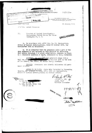 ( 
FORCE 
STATES AIR FORCE 
THt INSPCCTOK SCNCKAL U3*» 
TH DISTRICT O r r j C E O F SPECIAL INVESTICATIDNS 
KIRTLANO AIR roRCK BASF. NEW MLXICg 
12 January 1S.J1 
;J"?C!TT: Aerial Ehenorion?. 
Director of Special mTsstigatioun 
Z3adcuar"bers United States Air Force 
72.shin.5ton 2 5, D. C. 
1. In accordance v/ith A3"U5I Ltr. llo. 85, Headquarters, 
Offie© of Special Investigations, dated 23 October 19 50, the 
hereinafter data i? delineated. 
It is suniaitted that- the phenomena nade a part of the 
data airtaiched is not believed by this District to definitely • 
fall wxfrhin Paragraph 3 of above cited-letter, hov/ever, as there 
is a reasonable question of doubt, attachment is being forwarded-. 
o ^ i B | f 0 P j g e t spherical shape T^ith a 
tail TZS. crEi^WHIBHHHNHPP^S Deconbar IS50 in the area 
of Los Alasxcs, Hew Mexico, an Atonic 3nQr^/ location. 
-1ILS: Attac^Eient .lore clearly delineates all pert- 
ACT10IT TO 35 TAESiI; Above data forwarded to Connanding. 
General,.- Air Lateriel Covnand, AT?1T: IJCIS and Headquarters, 
Office of Special Investigations; no further action. 
?.p- f r 
dtd 23 Dec 50. 
Ltr, Hq A3IC, Subj 
dtd 12 Jan 51 
I_ajor, TJSXF 
District Co.-nniander 
^ 
b^^' 
 