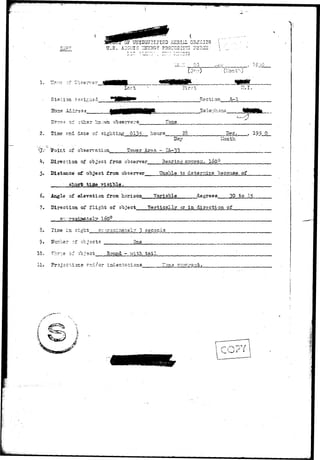 U.S. ATOMIC PHO-IBOT-r.G J0HC 
llont'O 
jj^^^^j^m 
Lar 
Station ssfi^ned Section A-l 
ii*3 s s 
Us—e? i f other kn^vm observers 1'one 
2. (Time and date of sighting 013? hours 23 Dec. 195 0 
of-.o'cserve.tion 
Day 
lower Area - TA-33 
Month 
4. Direction of object from observer 
5. Distance of abject from observer , 
visible. 
Bearing ap-qros;. loOQ 
Unable, to deternine "because, of 
6. Angle of elevation from horizon Variable degrees 30 to 1* 
7. Direction of flight of ob.ject Vertically or in direction of 
• ^rf. i^eiy xovj 
8. Time in sight g--oorQ:;iriatel7 3 seconds 
9» Uimcer of objects 
10. ?h?~e of ob.-'ect 
One 
Eo-und - with, tail 
11. Pro,i3Ctior.s. a-d/or indentations I.one "::O?M-5a 
 