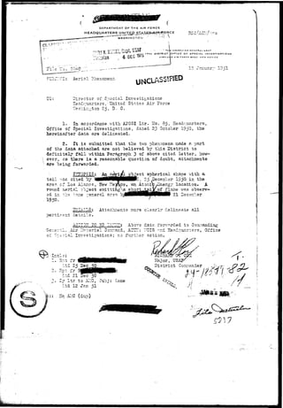 DEPARTMENT OF T H E AIR FORCE 
HEADQUARTERS UNmy 
WASHINGTON' ' 
NSpCCIOR GENERAL U3A*" 
DFFtCE OF SPECIAL INVESTIGATIONS 
D A I R F n R C C O A S r . N E W M E X I C O 
1?. «7?nuar*r 19 -1 
SLBjy.Cl: Aerial rhen 
Director of Special Investigations 
Eeadouarters, • United States Air Force 
••Js.si:ir.i-ton 25, D. C. 
1. la accordance vrith AJTCSI Ltr. Ho. 85, 2ieadc_uarters, 
Office of Special Investigations, dated 23 October 1950. the 
hereinafter data are delineated. 
2. It. is submitted that the two phenonena made e. part 
of the data attached are not believed by this District to 
definitely fall within Paragraph 3 of above cited, letter, how- 
 ever, as there i s a reasonable question of doubt, attachments 
v are being forwarded. 
liect spherical shape with, a. 
t a i l v?ac ci:ed 07 W M M H H W ' , 25 .Deceaber 1950 in the 
are?, cf Los Alanos, lew ::e3&co, an Atonic ySnerg7 location. A 
roimd aerig-1 cb^ect emittinga ^B^ts^^rrL^- f^31116 w a s o"0561^"* 
ed in ~hs r.~ne reneral area ^'^IHHHH^HHIHHHM 2X 
1950- 
gS-IAILS: Attachments raore clearly delineate all 
"oertirent details. 
of S-:.e 
AC-I32T 10 52 -ATHT: Abors date. for:-/?.rded to 
:.l. Air Materiel Oonr.and, ACTCJIT: "CIS -r.d Headquarters, Office 
" i s l Investigations; no further action. 
; . Cj l t r to A2-1C, Suo.j: Saine 
dtd 12 J?n 51 
: . Hq Al-iC (dup) 
Major, USAJ 
District Connander 
'•Cfe 
S:"' 
 