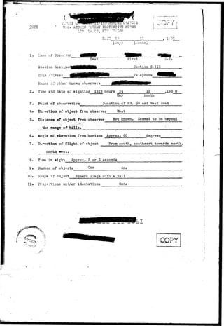 ..iwi^sjijia^swilijIiWWH^^ 
?y 
:EFORT CS^PlPff.'11J 11LU ,KE!L JITi CBJ?GTS 
U.S. ATOMIC TuSRGT PROTECTIVE F0?,C3 
LCS ;_LAI.:C3, NTv ~.:?/;ico 
(:.:onbh) 
1. Uairie of Observer 
Station Assigne 
Last First li.I. 
Section C-III 
Tsleohons 
Ks^iss o- other known observers 
2. Tins and date of sighting 1928 hours 24 12 ,195 0 
Day Month. 
3# Point of observation Junction of Rd. #5 and West Road 
4. Direction-of object from observer 
5. Distance of object from observer^ 
. the range of hills» '' 
West 
known. Seemed to be beyond 
6# Angle of els-vation from horizon Approx. 60 degrees 
7. Directixss of. flight, of object From south, southeast towards north* 
nortit 
8. Tine in sight Approx. 2 or 5 seconds 
$• rfuinbsr of objects One One 
10. Shape of object Sphere shape vfith a tail 
11» Prone otions anidd//cor id9ntations None 
-.. 
 