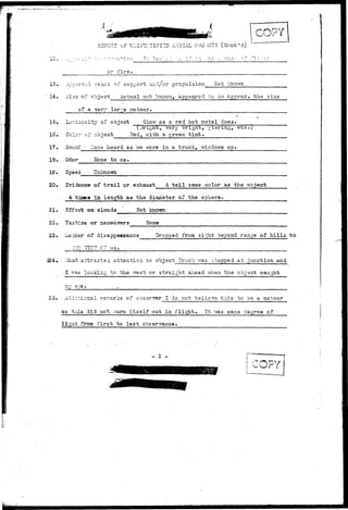 Po^T OF U:;I?2:;TIFI^D AERIAL OBJECTS (Gont'd) 
. . __ _ , . . ! _ . -. i- 4 
or fire 
TL I c e : : : .• 
13. 
14. 
15. 
16. 
17. 
18. 
19. 
20. 
Apparent -eans of support aiid/cr propulsion Hot Icnov/n 
Size of object Actual net known, appeared to be approx. the size 
of a verv large meteor. 
Lur.inosity of object Glovf as a red hot metal does. 
(Jright, very brignt, glaring, etc.) 
Color af object Red, v/ith a green t i n t . 
Sound ' .:Ton3 heard as v/e v/sre in a truck, vtindows up. 
Odor Hone to us. 
Speed Unknown 
Evidence of t r a i l or exhaust A t a i l same color as the object 
4 tinea in. length as the diameter of the sphere. 
21. Effect on clouds Not known 
22. Tactias or maneuvers Hone 
23. of. disappeasance • Dropped from sight beyond range of hills to 
?ZZ "T53T C? us. 
224• - V/hat attracted attention to object Truck was stopped at junction and 
I v.-as locking to the. -/rest or straight ahead when the object caught 
25. Additional remarks of ooserver I do not believe this to be a meteor 
as this did not ourn itself out in flight. It vvas same degree of 
light from first to Ia3t observance. 
- 2 - 
 