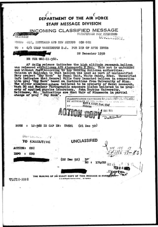 DEPARTMENT OF THE AIR FORCE 
STAFF MESSAGE DSVIS8ON 
COMING CLASSIFIED MESSAGE 
FAH&F3E&32 2105? BEQiJJHSD 
GDI, Z AFB UStf H2XIC0 8&D COS 
PE:c H3VE3 
1950 
Opinion 
Savy 
rt.3^a^cbLJ3?5lloon_ 
rpt isv unfounded 
authoritieso 
part of. unclassified 
White Sands- SHez. Unverified 
info indicates that General Hills Corp launched balloon in conzsecfcio& 
vith prcj Slq^:Sb6k "based on instructions fz*oai University of Minn 
Tha silver a7»mTmam sphere believed to be property of Naval research^ 
Wash Da and Htidear Photographic ezposure plates believed to be 
applied itoysics laboratory 
g pp i y y , Hbpp lcins XJniveraityyj 
Hd I d i t i th 
Bchaalrtgiem ooref, p Hrodj, ISnldsiyc aHtoiook»nns ar-e that Univ of Minnesota in partial 
CLASSIFICATION 
H02B 12-360 IS CAP IH5 84601 {21 Dec 50) 
TO EXECUTIVE UNCLASSIFIED 
ACTIOS: CSI 
IHFO s CSC 
(22 Dec 50) 
( 5V ivS 
•£?4U 
n - 
~BC s 176/22 
SP 
AFHO FORM H—QOQ R 
•5 APR;49 U ~ 6  ) i ) O 
THE MAKING OF AN EXACT COPY OF THIS MESSAGE IS FOR 
0. s. aovnNanrr PKINTINO orrici t 18—6668»-3 
OP O. 
 