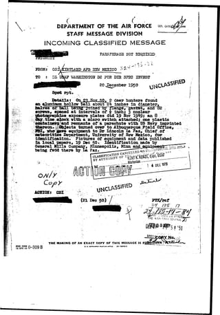 • • ' ^ e s ^ 
! ,  
( <••-. DEPARTMENT OF THE AIR FORCE GEM. «*» 
STAFF MESSAGE DIVISION 
INCOMING CLASSIFIED MESSAGE 
PARAPHRASE X5OT REQUIRED. 
FROM; OS 1PL&HD APB HEW MEXICO  /> 
TJASHIHGTOH DC FOR DIR SPEC UJVSST 
1950 
Details: Oa 23-HoK-SSt 2 deer hunters tound 
alurdrajmhollov Sail about 2k inches In dlacetsr, 
spaced at Intervals of k looks 3 nuclear 
^l exposure plates dtd 19 Boy 19*19; an 8 
g T p p 9 y 99; 
time olock. vlth lth a nioro svltch t attached; t 
one plastic 
l ' d remnantB of a parachute v l th US Uavy linpr.lnted 
t tamed over to Allauquerque Field Office, 
eqalpn»nt to Dr Lincoln La Paz, Chief of 
meteorltlca Departtmte nt, Uniiveirsti ty off Ne v MMexiico, for 
identification. Pictures of equipasent and data puhlishad 
in local papers, 19 Dec 50. Identification aado t3y 
General Mills Company, Minneapolis, Minn d J 
being fVdd there by La ?aa» 
• - . • i * 
•5 fl =50 
1 
! ilFHQ FORM 
, IS APR 49 
THE MAKING OF AN EXACT COPY OF THIS MESSAGE IS F 
RD 0. S. GOVeRNMINT PHINTINS OFFICE 10 56603-3 
 