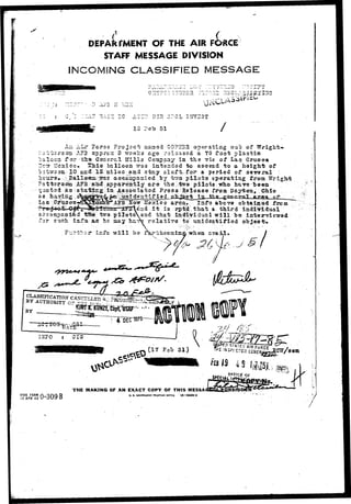 f 
IN 
DEPARTMENT OF THE AIR FORCE 
STAFF MESSAGE DIVISION 
OMiNG CLASSIFIED MESSAGE 
'Ti  ••*1 —" 
G^Y?"O :3I73SR 
DSH 3?CL I5IYSST 
3 7e"b 51 
ores 
Pat«orson AA5522 appro-: 3 
"sal oon f 
'devi 
G0PE32 operating out of 
ago released a 70 foot plastic 
or tlia Goiierc.1 Hills Company In the vie of Las -Grueea 
c c Slris iDclloon tT3G iatoadod-to ascend to a hoigirfc of 
10 cad .IS nilos and stay aloft,.for a period of sevoral ; 
y t~o pilots operating from TTriglrfc 
the V6wo pilots who ha-cp© been 
S'Sta-S2L£;in,A8sbciatod Pro33 Heloaso from Daytoa, . Ohio 
j?pS destif iad_Altiact l3_JblLa. 
Hasrico area. Info above obt*in©d frcia 
it". Is rp*i that a. third individual 
tea pi!otsstnd that inWiTidual will bo intervie-srad 
iiLfs. its he nay h ^ relatiro to tmidoatifiod 
'.:r-S>.2ir info will ba f^jj^'bhcom In a- when CTS 
^ ^ s> ^J § 
BY 
• a c n ^ s ^ - ^ 
I2J7O i CIS- 
(17 Fob 51) w/seai 
15 AP.Rr 4a9 0-309 B 
THE MAKING OF AN EXACT COPY OF THIS MESSAf 
U. 9. aovWNKtHT PHIHTIHO orrici 10—56692-3 
"'£^5PIC7O3G£*IE 
.- ?&?> 
/ • • 
tBI 
• / 
 