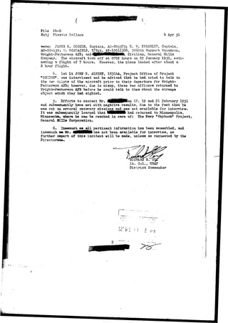 Pile 
Subj Plastic Salloon k- Apr 51 
were: JAMES E. CO0S3R, Captain, AO-805573; B. W. SPBADIST, Captain, 
AO-33^159; ';/. SCSTAI3L3, T/jgt, AP-19012338, 30oOth Support Squadron, 
Wright-Patterson AJ3; and <3fpWlMflHIKiitl, Civilian, General Mills 
Conpany. The aircraft took off at 0702 hours on 22 January 195^» esti-mating 
a flight of 7 hours. However, the plane landed after about a 
2 hour flight. 
kT 1st Lt JOHN a. ALB3HT, 1831^A, Project Office of Project 
"C-BISGS9 , vas interviewed and he advised that he had tried to talk to 
the tvc pilots of the aircraft prior to their departure for Wright- 
Pat~ersa=r A53; however, due to mixap, these two officers returned to 
Wrigrrt-Sasrterson A3T3 "before he could talk to them about the strange 
object virtch they had sighted. 
5, 2fforts to contact Mr. i ^ H P o a 17, 19 and 21 February I95I 
and subseouantly have met with negative results, due to the fact that he 
was out an. several recovery missions, and was not available for interview. 
I t was subsequently learned that VMttHMH- had returned to Minneapolis, 
Minnesota^ where he can. be reached in care of: The Bavy "Skyhook" Project, 
General SfrTTff Corporation. 
6- Xstacaroch as all pertinent information has been assembled, and 
inasmuch. a» Hr- ilMHMMHkhas not been available for interview, no 
further- rroort of this incident will be made, unless so requested by the 
Directorate*. - 
HAPJ) G. 
Lt. Col., TIE 
District Commander 
? 
.2 
 