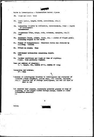 Child* to Isrreatixatioa - Lisidantififtd Aerial Object* 
16« Seyjad sxxi odors 
17«, Jradl (color, length, width, p«rsist#a©#, etc.)s 
(visibl* lay refleotion, incazidc»sc«sxs«9 other - degree 
of ) s 
21. 
22. 
.aa* (t±OL9a wrings, rods, nntmruim*, canopies, eto*)» 
(ttum»» eliatba, diT«», eto. - sktrteh of 
tangent to th» 
path): 
ot t Obmmryr*r* vistcaa cbseorad 
24, 
Cl 
condition* «nd light at tia» of 
&nm. partlall/ 
of 
, Pfo, 8466th aPCot 8450th MP Group 
Cseupatioa 
Ob»«rw«r 
he saw 
of 
to int«llig«no» and oharaetmr of 
polic* d»pt,, F3I record*, sapioyw, 
ixrt»llig»a»«, aut w»s not sure of 
, eapaoially polaroid sla»»#« at tiaa* of 
or «aa obj«ot -rimed through oaaopy, wladow or othmr 
tr*n»p«raat imterialt 
- 
 