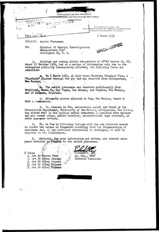 UNITED STATES AUR FORCE 
WASHINGTON 
I 
OK GENERAL US*r 
I7TM DISTRICT QFTICE OF SPECIAL INVESTIGATIONS 
K I B T L A N D A l « F O R C E B A S C , N E W M E X I C O 
9 March 1951 
SUBJECT: Aerial Phenomena 
TO: Director of Special Investigations 
Headquarters U3AF 
Washington 25, D. C. 
1. iXthough not coming within the purview oX AFCSI Letter No. 8f>> 
dated 23 October 19^0, but as a matter of information only due to the 
widespread publicity subsequently affordedj the following facts are 
submitted* 
au. On 6 March 195l> at XU30 hours Mountain Standard Time, a 
,.ffirebal3L*; flashed through the air and'was observed from Albuquerque, 
; The aerial.phenomena was observed additionally from 
tj^iSarcfca Fe^irLas Vegas, Los Alamos, and Clayton, New Mexico, 
and at Alaasosa, Colorado, 
•"e#".'.V Allegedly person adjacent to Roy, New Mexico, heard or . 
felt a concussion. "• 
d. Dr. Lincoln La Paz, meteoritics expert and Chief of the • -J 
Meteoritics Department, University of New Mexico, Albuquerque, New Mexico, 
has stated that in his opinion aerial phenomena in question were meteors 
and not rocket ships, guided missiles, unconventional type aircraft, or 
other man-made devices. 
2. Dr» La Paz is following through with his own directed search 
to locate the meteor or fragments resulting from the fragmentation of 
phenomena and, if any pertinent information is developed^ it will be 
reported to the Directorate, 
3» Attached^,jCor.your information and review, are several news-paper 
articles ijt-re^^ds to the aerial phenomena. 
• *•? 
1. Art fr'Denver Post - 
2. Art ft Albuq Jourii?a 
3. Art fr Albuq Journal 
h* Art fr Albuq Tribune" 
5. Art fr Albuq-tribune ~ 
' ; ' - * • 
Lt. Col., USAF 
District Commander 
 