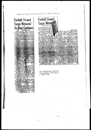 Fireball Termed 'Large Meteortte' As Hunt Continues 
ti-jFirebtdHtrmed 
large Meteorite 
As Hunt Continues 
I fireball l ''XX;00aatt: : ssttrreaaked 
i across.' Northeastern--Jfew Mexico 
[Tuesday aEfterooBsr^was labeled 
er at Bfil 
Raton,: said 
the size o 
into tK 
ijhfe heard a humming noise 
', H&lofllcfcS:'up.andlsawrShe object; 
ilt wa»-flaming arreff had a fiesy 
itail-fboutsix feet fang. It lande<f 
with-ji'loud smash.;t^-v:" . .-, - 
! Jint Barber of 4he Haton Rang* : said^ficb«iievedltiwas possible" 
"B«C up; »anc 
"""nous partS 
lmqpe«iJae.':::Gpmrge"' 
•oach^ijpcH$lii» 
idtrau 
efecxibed 
at 'the.'centej 
irebaiTTermed 
large Metecr 
Continued from 
and purple on the rim; 
came too bright for, the 
then dropped straight d 
In his. call from Roy, : 
paid tribute-': to Petrol's 
line of sight—though^ 
was ay:offjy?!v- ^•2K E<.line,, liteir -checSa-by 
Dr. jjaVarvwith: a- transit^ turned 
out to be^ iii. the^cehtecipf. the fix 
ithovight a big truck had'.bumpec 
his Roy Record building. J. C. 
Dudley, store owrieEi at;-- Abbott, 
said the vibration-of windows was 
intense./- :'/ '^J0^i':-^:'^:: 
i 'Mayor J Robert J e r s e y , rushed 
frbni.his weldingtshopj :at Roy; 
- ' ^ ' - J ex- 
. Win 
• At. Springer;' Sfate -Pblice Captf 
'enn^.Wihstorr saxd^presidents . de^ 
jcribied^passags' of' theifixeball as 
accompanied bjj; VilQY^, rumbling 
^#apwaVaQ?^e^southeast:of 
fi^Smfi^spurM^nrogbed;like Vi 
derestimate its-disiancei;'i|rr5:: 
Abbo«g?:Editor ;£|^&uibin^ni 
The Albuquerque Journal 
Albuquerque, New Mexico 
8 March 1951 
 
