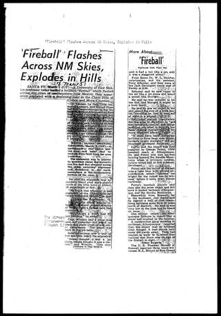 ^ ' i r e b s l l ; Plashes Across -K Okies, Explode.:? in 
Fireball'"Flashes 
s in• — :#£:*•"» 
ICQ prwtesspr cpae^QSEseera; brii]f&tri^5rebair' iyhich flashed 
^ .todaij^phafc"r no 
were fired from the area. 
was In answer 
about ther!tnysteri-' 
that sireaked across i 
som 
. earth 
-__—rd even jnorej-i-.^^^ 
northvjrf^he little tbw'rftof Abbott. 
e^ 
firee aaaarrd^^n he«(rd.. tfieiexplosfoa? 
planetv'atners, thought itwas a- me-' 
toor,'-1 said: -Winston. '•'jOhe man 
C'ontinnrct on- F T h l j 
More 
C»at(niie4 trfm T*t* , OH 
said it had a tail likre ajeU only 
it was*, staggered affair." ,->' 
From Raton Dr. W. L; Htatch'er, 
veterinarian, and ' his v; assistant, 
Tony Schuster, said*.they:were at 
the- ^ackDavenpbrt ranch etist"of j 
Farley at2:30.:, y^^S^^m 
Schuster; said he sa^yapqr in-the 
air like,ai'jet"plane-"and.heard 
asountlih^^und^r^|^^li:.:;; j: 
He-' said' he/ was tempted to Hit 
Vd 
e/saidfhe saw'an^bbieC^in .the: 
ixepqrted by George Petrol,;; UNM 
1 baseball i coach: at Albuquerflue, 
,He saidi^Petrol >ld. h :~ ^•-'--'« 
j iookfrig^.'tjoward^fthe Sa 
| tains whe*i" ~' VK*"nu'*1 
Petroisaid _... 
• waseahilight^blue' wi 
; brighttfor Lthe-' ——; : ~^r~,-rZi — 
I ness" ^before i t canie dowxi'^alinost 
ivertically;.! '-••.• i ; f r | f $ $ ? $ • ; , f. 
Petrol's . baseball: players ' said! 
:they saw jiiesame obj^t'a^id^elt 
I sure it landed between-'Albiiquer- 
!que. andfthe Sandia/Mountains. •? 
! Meanwhile: from.rBbsw^l^lar 
•to the southeast,V{Ji^ir^EsJdrMsald 
}he •sighted:-?a •balJLvo^|iifjr^Jresfimrr--; 
I blirig ligHtning .so.iin^'i^f.'^-.lailes^ 
north^^ffJ^WeU^Hjefs-?^!^^?.*, 
very low at the^ tinSe bu^nLesKeard. i 
i no'' noise;V^;. ^¥M^-^M^M^^ 
i One; woixian ^called^stfiip^abu^ i planehad/crashed.irL?tfi«|;|Sa3n 
A construction"----'—--i*s2 
^brfliian^ 
i they;; thought it hadjsl 
j some" 500i;:-yards' jiWay.i/ 
', startedv.te-Vallc-tcy it^jv—^-.-™.:, 
realizedthat; there .wrayriioisigtt; p* 
the fireball i f t : s i g h t . ^ § ^ § | f i 3 i | 
The! XJ. ,S.. Weather;fBaxe&t at? 
Roswell reported three" more-Vwit-nesses 
JB»JL^ Blountqf East. Grand; 
 