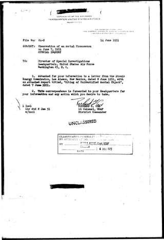 'ft*£***<*fBei *•*<:*, 
DEPA«TMr-.MT O f THE AIR FORCE 
HEADQUARTERS UNITED STATES AIR FORCE 
I 7 T H C 3 T R I C T Gl-*f I C E 
File / 
SUBJECT: 
24--0 
Observation of an Aerial Pbonomenon 
on June 7, 1951 
SJSCIAL HJQIJIBX 
14 June 1951 
TO: SSir-ector of Special Investigations 
Beadquarters, United States Air Force 
25, D. C. 
1. Attached for your information is a letter from the Atomic 
Energy Coms±ss±on, Los Alamos, New Mexico, dated 3 June 1951, with 
an attached, report t i t l e d , "Siting of Unidentified Aerial Object", 
dated 7 J 
2» fUSrfar correspondence i s forwarded t o your Headquarters far 
your infarsKfcion and any action which you desire to take. 
1 Incl 
Ltr dtd B 
w/incl 
51 Lt Colonel, USAF 
District Commander 
CLASSIFTCATIC:; CA?- 
B Y A U n i G i r i T i " •..:•' T t l L j . • ; . • . .-., ^..; '..-^ 
BY _ ;"'"7  Kl'MZS, Cast USAF 
;,i Jn . 
i 4 DEC 1975 
DATE • ' 
 