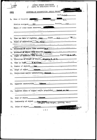 CCPT 
ATOMIC ENERGY COMMISSION 
SANTA F£ OPERATIONS OFFICE ( 
SIGHTING OF UNIDENTIFIED AERIAL OBJECT* 
Name of Observer 
Last 
Station assigned 3o2 
F i r s t 'M.I 
;2 Section 
Names of other known observers. 
2. Time and date of sighting 
3. Point of observation^ 
* hours 
(.•Direction «dt object from 
p Msk 
6# Angle of elesation from horizon 
7. Directicsr T3f flight of 
8, Time "in 
".H? 
9. Number of objects-_-——Qa« 
10. Shape of nlriect Ttvtk 
11, Projections and/or i 
12« Apparerrt construction 
13, Apparent means of* suppor and/or propulsion ftflflflffift nv 
. Size of object. Unknown 
15. Luminosity of object 
. Color of object 
•Brightfvery bright, glaring, etc.) 
 