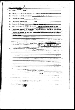 19, Speed. 
20, Evidence of trail or exhaust_ 
• Effect on clouds &SA. 
22, Tactics or maneuvers 
23. Manner.of disappearance. 
24. What attracted attention to object 
25» AddxfcinnaJL remarks of observer 
* - • ; - » • • 
v-i,uiv ~bv-. 
Observer's signature 
26. Additional remarks of investigator 
- ' ' " " " " " ' ' * * " - ' • 
ft 
*r---•-*-•• - - • - • • ^ . » ' ^ . * ~ . . . . - • ' • • * * • • - • • ' • - * • - • • • 
• • , - . . . : z :•... 
• *',. 
- — i - 
- . ;i- •*. i (,.; 
• ' • • • • ' / • 
Investigator's signature^ 
Title__ 
-•-.-i. 
- J l ^ - v * . - * • • . . N . - . . , - • . . . . w * >J-. - , - . • ., 
 