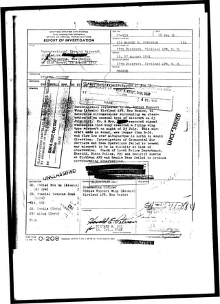 UNfT£D STATES AIR FORCE 
THE INSPECTOR GENERAL, 
OFFICE OF SPECIAL, INVESTIGATIONS 
REPORT OF INVESTIGATION 
TITLE 
tfnconvent±azO3...Type/of Aircraft 
,o.ue roue, ITew Me x i co, 
 
FILE NO. DATE 
18 
RETORT MAOt BY 
MADE AT 
17th District, girtland A3B, IT. M. 
PERIOD 
26, 27 August 1951 
OFFICE OF ORIGIN 
17th District, girtland 
STATUS 
CLOSSD 
CHARACTER 
flEFERENCE I fjf I 
SYNOPSIS m~- • • 
» » • • • < • • • 
_ ;|^ytagc::.p^iic) ••Etrtl&od-.-ilBj': ITew MexicoT^to" 
¥:!;4.etexn^E&. circxmstances sxirrotuiding an obser— 
^KTatidS^|QiK|^ja3tna TTuurmaasxui&all ttvynp©e ooff ^ aaiirrccrraafftt oonn ?2.^5 
•^^-f.. Mr»- ^;'^&^^jj(P^c3:ectLted. signed 
that the^ observed va flying wing •-•••^••..T#*.1<-- - > - 
type aircraft on night of Z$ July. HJhia aiiv-craf 
t MSefce no soundr was larger than. B-36, 
and fle»P lov over Allruquerque in north to south 
direction*- Investigation of Cosunercial Air 
Carriers and Base Operations failed to reveal 
any aircraft to be in vicinity at time of 
observation. Check of local Police Department, 
Sheriff,. State Police, J£BI and Security Guards 
at Zirtland APB and Sandia Base failed to produce 
corroborating observatin-na 
DISTRIBUTION 
CO, egoist S-ot W? (Atomic) . ^*~ - nJfJf. 
, ^ ' v • ', Coaaan&in^ Officer 
• ( C7S' '  ^ O l s t Support Wing (Atomic) 
CG, Special Weapon*L'Gomd ! : 
Kirtland AITS, STew Mexico 
(Info)" • .• 
-fiefs, OSI 
CG-,. Sandia (Info) '**%$?' "1: 
J31 Albuq. (Info) , V % 11 
• APPROVED ..."'" UHJTFD r ; - ; - - ; -.:» -••;.->•..£ 
• .HIG-'JLSU G. core 
f + ^ l t . Col., USAI1 
Dtitru:t Commander. 
*FHQ .F3SM 
15 JAN 49 I-2O8 R^]:aces AFCSI Form 4, 23 Jnl 48,'-vhich may be used. 
 