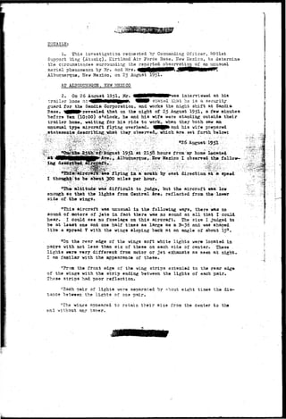 DETAILS: 
1. This investigation requested by Commanding Officer, ^90lst 
Support Wing (Atomic), Kirtland Air Force 3ase, Hew Mexico, to determine 
the circumstances surroundir.g the reported observation of an'unusual 
a e r i a l phenomenon, by Mr. and Mrs. 
Albuquerque, New Mexico, on 25 August 1951- 
AT ALBTOSBQEE, K5W MSXICO 
2. On 26 August 1951, Mr. *as interviewed at his 
t r a i l e r home at<4HHNMNN|BP*» W stated that he i s a security 
guard for the Sandia Corporation, and works the night shift at Sandia 
Base. ^ B P r e v e a l e d that on the night of 25 August. 1951* & four minutes 
before ten (10:00) oJclock, he and his wife were standing • out side their 
trailer home, waiting for his ride to work, when they both saw an 
unusual type aircraft flying overhead. ^BBP*and his wife prepared 
.fs-tata2sents,descri'bing:what they observed,-which are set forth below: 
S26 1951 -^ 
'- i^'i ?'a^^gua't 1951 at 2158 hours from my home located 
; i .Albuquerque>.Hew Kexica I observed the follow— 
^ f l y i n g in a south "by east directioa at a speed 
miles per hoar. 
Kie% aiiitudeVwa© difficxdt to ^udg>; "but the aircraft was; low 
enougli so that the lights from Central Are, reflected from the;lower 
side of the wings. 
"This aircraft was unusual in the following ways, there was no 
sound of .motors of jets in fact there was no sound at all that I could 
hear. I could see no fuselage on this aircraft. The size I judged to 
be at least one and one half times as large as a B-36 and waa shaped 
Iik9 a spread V with the wings sloping back at an angle of about 15°. 
"On the rear edge of the wings soft white lights were located in 
paiTS with not less than six of these on each side of center. These 
lights were very different from motor or jet exhausts as seen at night. 
I am familar with the appearance of these. 
"From the front edge of the wing strips extended to the rear edge 
of the wings with the strip ending between the lights of each pair. 
These strips had poor reflection. 
"3ach pair of lights were separated by about eight times the dis-tance 
between the lights of ons pair. 
"The win^s appeared to retain their size from the center to the 
end without any taper. 
 