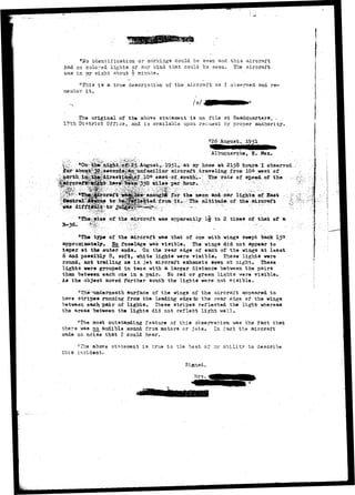 "tfo identification or markings could ."be seen and this aircra.ft 
had no colored lights of any kind that could be sesn. The aircraft 
v/as in rny si»ht about •§• minute. 
"This is a true description of the aircraft as I observed and re— 
me nicer i t . 
The.original of the above statement is on file at Headquarters, . 
l?th District Office, and is available upon reouest by proper authority. 
. "26 August, 1951 
Albuquerque, H. Mex. 
; / > : , . ^ & I % M £ : , • . . - , . . , • •-."• • • - • • .. - • . • •• . ' •• • •••-' 
^>|ih^:aj%h^^ at 2158 houra^Iohserred J: 
^^fesecond^aii^unfamiliar aircraft traveling from 10£» west of 
ieaat-of-Souths.' The rate of speed of the ;:r,-> 
neon and:car lights af Bast 
of 
of the aircraft was apparently l-j^ to 2. times of that of a 
"The typ« of the aircraft was that of one with wings swept hack I50 
approximately*, H6 fuselage was visihle. The wings did not appear to 
taper at the outer ends. On the rear edge of each of the wings at least 
6 and possifcly 8, soft* white lights were visible. These lights were 
rotmd, not trailing as in .jet aircraft exhausts eeen at night. These 
lights were grouped in twos with a larger distance between the pairs 
than between each one in a pair. No red or green lights were visible. 
As the object moved further south the lights were not visible. 
surface of the wings of the aircraft appeared to 
have stripes running from the leading edge to the rear edge of the wings 
between each pair of lights. 'These stripes reflected the light-whereas 
the areas "between the lights did not reflect light well. 
"The most outstanding feature of this observation was the fact that 
thera was no_ audible sound from motors or jets. In fact the aircraft 
made no noise that I could hear. 
"The above statement is 
this incident. 
rue to the "best of ~cr ability to describe 
. ^ • f t 
Signed, 
Mrs. 
 