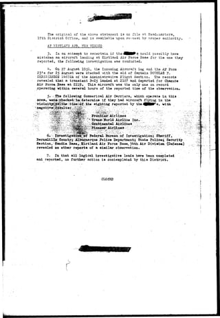 The original of the above statement is on file at Headquarters,. 
17th District Office, and is available upon request by proper authority. 
A3? KIHTLAJTD AffB, 2S5W, MEXICO,. 
3. In an attempt to ascertain if the^HMM^s could possibly have 
mistaken an aircraft landing at Kirtland Air Force Base for the one they 
reported, the following investigation was conducted. 
4. On 27 August 1951, the Incoming Aircraft Log and the A3P Form 
23»s for 25 August were checked with the aid of Captain DOUG-LAS H. 
CEH2SI22ISOU Ik6?2& of the Administrative Plight Section. The records 
revealed that a transient S-25 landed at 2107 and departed for Charmte 
Air Porce.Base at 2219. This aircraft was the only one on record 
operating Within several' hours of the reported time of the observation. 
area, 
following Cpnunerical Air Carriers, which operate ia this 
^ if they had aircraft flying, in the-with 
'Airline 
: Airlines;' 
6v; ^ linrestigati^^^ Pederal. Bureatt of Investigation.; ' S&eriff, 
Bernalillji Cotmty^; AllrQqxierqtie 1*0lie* Department; State Police^ Security 
Section, Saadia Base^.i&rtland Air Jorce Base, ^ifth Air Divisioa (Defense) 
revealed no other reports of a similar observation. 
7» In that all logical investigative leads have been tsonroleted 
and reported, no farther action is contemplated by this District. 
i 
CLOSED 
 
