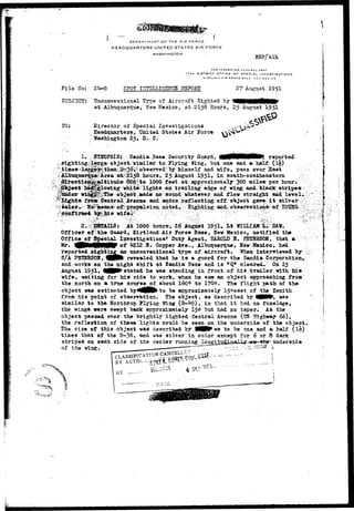 D E P A S T M L N T OF THE AIR FORCE 
HEADQUARTERS UNITED STATES AIR FORCE 
WASHINGTON EEP/blh 
THK IN3 PtCTO H C3£^C«AL_U3**' 
t7TH DISTRICT OrFIC£ OF SPECIAL. INVS9TIQATION9 
KIHTI.ANO AIR r^RCE BASE". NEW M £ * i C" a 
F i l e Ko: 2^-0 SPOT IITTSLUG-EITCE HSPOET 27 Av^ust 1951 
SUBJECT: Unconventional Type of Aircraft Sighted by 
at Albuquerque, Uew Mexico, at 2158 Hours, 25 August 1951 
2?0: Director of Special Investigations 
Headquarters, United States Air Porce 
Washington 25, D. C. 
, ^ 
1-.',. STBOFSIS: Sandia Base Security Guard, 4MMNMWMK reported 
sighting^largeobject-^'similar to Plying Wing, but one and a half:.•(!§)• 
i^-observed-by: himself and wife, pass over Saat 
hours* 25 August 1951* i** sotLth-southeastern. 
,to 1000 feet at-*: approximately 300 alias; per hour. 
whit«v.lights on trailing edge of wing and Hack-stripe 0 * 
ade no soxmd whatever and flew straight sad level., 
:;fri$»>-Central Avenue and: aatpsvreflecting off object gave i t silver - 
colors :Sic^!iaeanS' ofSpropjitlsion noted*; Sighting andVoTaservationsf-of 
w i f « # ; - . •• • : . : > " ' ^ : - ; ^ ^ - o ^ - ;• ••• :::^yr : •—vT^V;: • 
At 1000 hours, 26 Xvtgckt 195L I«t WI1LIAK L^ 
Officer of^iih» Guard» Kirtland Air Force Base, Few Mexico, notified the 
OffieeofSpecial Inrestigations1 Duty Agent, E4K0UJ E. PBIBHSOK, that a 
Mr. ^P^fl^MlllilRP'°^'^212 •B* Copper Ave., Albuquerque, Uew Mexico, had 
reported sighting an unconventional type of aircraft* When interviewed "by 
S/A P3TBHS0U, ^BPte revealed that he i s a guard for the Sandia Corporation,, 
and works on the night shift at Sandia Base and i s "Q* cleared^ On 25 
August 1951* ^NP^ stated he was standing in front of his trailer with his 
wife, waiting for his ride to work, when he saw an object, approaching from 
the north on a true course of about 160© to 1700. o?he flight path of the* 
object was estimated byi^^H^ to be approximately 15°ea8t of the Zenith 
from his point of observation. The object, as described by 4BMF, was 
similar to the Horthrop Plying Wing (B-^9), in that i t had no fuselage, 
the wings were swept back approximately 15° "but had no taper. As the 
object passed over the brightly lighted Central Avenue (US Highway 66), 
the reflection of these lights could be seen on the underside of the object. 
The size of this object was described by Vfljfc* as to be one and a half (!§-) 
times that of the B-36, and was silver in color except for 6 or 8 dark 
stripes on each side of the center running 1n^fIJJrj.l^?ria-'1-:i-y--Aw *>"*", 
of the wing. 
 
 