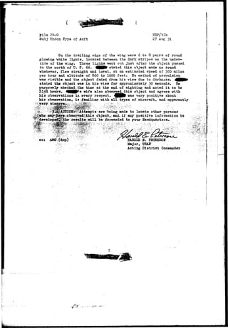 Pile 
Sut>j Uncon Type of Acft 2? 51 
On the trailing edge of the wing were 6 to 8 pairs of round 
glowing white lights, located "between the dark stripes on the under-side 
of the wing. These lights went out just after the object passed 
to the north of U. S. 66. MHHfB stated this object made no sound 
whatever, flew straight and level, at an estimated speed of 300 miles 
per hour and altitude of 800 to 1000 feet. Ho method of propulsion 
was visible and the object faded from his view due to darkness. t^MMR* 
stated the object was in his view for approximately 30 seconds. He 
purposely checked the time at the end of sighting and noted it to be 
2153 hours. 4G££p*8 wife also observed.thi 8 object and agrees with 
his observations in &rery respect. 4 H P V was very positive about 
his observation, ia .familiar with all types of aircraft, and apparently 
: r ^ ^ ^ 
-Veing made to locate other persons 
Jtv^ information is 
"be-forwarded• to your • Headquarters. • • '.• 
•t* 
*;x&?::. 
cc; AHC(dup) 
:.!^..^l:is'yM^^:^-: •• '' "'•-'•• -:" :-;.'*,:..•.,•1 -',-*?' 
E&BOID 3. EB'IEESOlSr . 
Major, USAff : 
Acting District Comaaoder 
 