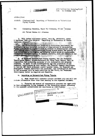 AF0i'-C/CG-2 Col Berry/3*/71067 
V/rtj 14 2Io vwaber 1951 
A70IN-C/CC-2 
SUBJSCT: (TTnelaaaifiad) Reporting of Information on Enid sab ifi-sd 
Flying Objeota 
TOJ Commanding General*, Major Air Commands, ZI and verseas 
All United States Air Attaches 
r 
! • thi« lett«i^ siq>«r«»d»» letter, thia Hq, AK>IG-CC-1# dated 
8 September 195Q with subjecti "Eaporting of information an Unoan-t 
««mio&t- analyaiB of obj 
for ooncluo 
£iyiag: obj«ota, /the .Air 
>rson Mr force Bae^^. Dayton*; Ohio 
of all. information &nd material •. 
r»oiiv«d« In order to 
«id invBartigation* »nd th« prcKiuotion ':.' ' 
t«ohnioal lnt»lllg«no0 by that o«nt«r, Air "atorlel CoaaMnd f a d l i t l a s * 
to iseXud* iMC dspotr per«o»nol and/or ap»oial t«aias# Air Ea*»arolj and 
Coaamaad f a o i l i t i e t and p«rsozsaalr and invaatigatlv* »errlo«« 
ttlopnent oaamaad er 
y OSl por»nn«l will ll b « mad* available l to the th Ch 
Chief, Air T«ohnioal 
Int«llig«no« Center a« raquirtd and f«a«ibl«« 
'*• on Unidentified Flying °bjeoti 
a. Eaoh report v i l l oonoem a tingle incident only and v i l l not 
inolude inforaation other than that bearing on the reported lnoid«ai*t«. 
b« Priority and method of tran«mi*»ion accorded the report ri 
be that appropriate in the judgment of the forwarding agency, aooordlng 
to its apparent authentiolby and ioportanov an intelligeno«« 
|£pW 
H 
 
