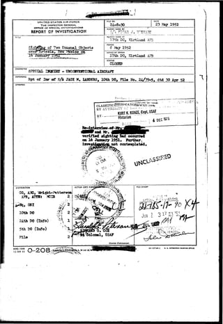 UNITED STATES AIR FORCE 
THE INSPECTOR GENERAL. 
OFflCE Of SPECIAL INVESTIGATIONS 
REPORT OF INVESTIGATION 
TiTLe 
, fleir r»fexieb oh 
1931'" " ^ ™ — ^ 
RLE NO. DATE 
23 May 1952 
REPORT MADE BY 
POr.r MADE AT 
17th DC, Klrtlacd AFB 
PEfilOO 
1952 
OFFICE OF ORIGIN 
17th DO, i a r t l a n d AFB 
STATUS 
CCLOSED 
CHARACTER 
SPECIAL JZKgnSX - UNCQHVBHTIOHAL AIRCRAFT 
REFERENCE 
Rpt of Sar eg S/A JAC1C W, XAUPgRS, 10th P0» File No. 24/39-5, dtd 30 Apr 52 
SYNOPSIS 
LV.•;•::.<•.=«- ...; 
i^-12i*-<— 
BY ATJT2Clti-i - - * - - 
KURT K. K8HZE. Capt, 
"vsrijPiad! fftj^xtlfi^ naid occurred 
on. 16 Jwmary 1951. Forttier 
iav»fftif flKt&ctt not eonteit 
, vfcdgfat-Batterson 
AFB, AOTs ?CIS 
150 (Infa) 
5th BO (Info) 0 . CCX 
, USAF 
i DISTRIBUTION 
O, 
AFHQ t-'ORM 
15 JAH 49 O-2 O S.^^1 16—577*4-1 0. S. GOVUNMEUT niKTIMS OTFICS 
 