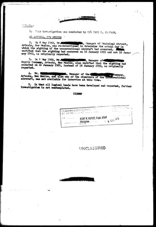 1. This investigation vas conducted by s/A SARL I?. JA^ 
AT ABASIA. ?FW ?ffXTCO " 
2« On 3 14ay 1952, MrJtitfttHHflHpfc, I Manager of ?toiicipal Airport, 
Artesis., 15sv Mexico, was re-interyisvecf to determine the actual ^AJL^. 
vhich the sighting of the unconventioaal aircraft had occurred* WMfc 
verified that the sighting had occurred on 16 January 1951 and not 16 Janu-ary 
1952, as original 1.J reported. 
3. Ga * 3a7 1952, ]*4«MHH0NMM** 2%nager o f ^ M H f e l 
ppgT Camneaay-, irtesia, New Mexico, also verified that the sighting had 
occurred on 16 January 1951, instead of 16 January 1952, as originally 
reported* 
,..„„ . y Manager of the _,., ,, 
Arteala, Hew Jfexlco, and also one of the observers of the 135B0nVentional 
aircraft, « u not available for interview at this tine* 
5* In that all logical leads have been developed and reported, further 
investigation 1* not contemplated* 
CLOSED 
CLASSIFICATION C:i-:»..... 
BY AUTIIO .•:;-;: C~ 1 - - 
 