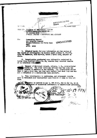 SlIBJXf: SI, 
L IWJXRT - TOKXSBTVSITICJSftE AIHGRAFT 
TO* g General 
Air Fc^ca 3aao UNCLASSIFIED 
Materiel Cossaand 
Ohio 
MStVBt 2SCX3 
tb* ropcrt *f 
17tb OSI 
hereto for your information ara tgo cooie» of 
Special Agant LBJD3LL IT. PCLITTS, 
dataci 5 Ajxrll 1952^ subject as 
g predicated upon information contained In 
lett«r fSctrn Blstriefc Offlcs Bo, 2 ^ iriieipein they rsoortad rssalfes 
cf 
of 3ftmicir>al Airport, Arteals, H. 21+, substantiatad 
Two other dTUiaoa advised they had seen two 
in addition to the balloon* All intervlet^es stated 
that i t -*aa a dear day, and thay vsre certain that -what th^r saw 
not a reflection or a conventional typ« aircraft. 
fice* 
inreetigation i s coctirming, and sqbseqaent rsrwrta 
be farnlsised jomr headquarters upon receipt of 3200 in this of-i 
s ixwltad to par 7# AFH 205-1, dtd 14 £ar l&, «rii.ch 
of classified inforaaticn to qsamthorlzad personnel-. 
r. n 
ti I: 
 