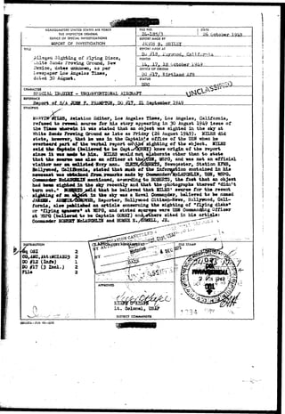 HEADQUARTERS UNITED STATES AIR FORCE 
THE INSPECTOR GENERAL 
OFFICE OF SPECIAL INVESTIGATIONS 
REPORT OF INVESTIGATION 
DATE 
26 October 
REPORT MADE BY 
JA1JS5.B....SHIXSY 
TITIE 
Alleged Sighting of Flying Discs, 
white Sands Proving Ground, 
I'exico, dates unknown, as per 
ie-wspaper Los Angeles Times, 
dated 30 August, 
REPORr MADE AT 
Dor ffXB.- i:a7vfnodj California 
PERIOD 
17. Ig October 
OFFICE OF ORIGIN 
1X3 #17. K-irtlanrt 
STATUS 
CHARACTER 
SPECIAL BJQUIHI - UMQD1JV3NTI0HAL AIRCRAFT 
REFERENCE 
Report oJ DO #17. 
SYNOPSIS 
refused to 
the Times 
Awiation Editor, Log Angeles Times, Los Angeles, California, 
source for his story appearing in 30 August 1949 issue of 
i t w6s stated that an object was sighted in the sky at 
White Sands Proving Ground as late as Friday (26 August 1949)* MILES did 
state, however, that be was in the Captain'sr office of the USN when he 
orerfaeard part «f th© Yez^al report onNt^ sighting of the object, MXLSS 
said the eaptala (beliered t o be Captw^lRBX) knew origin o£ the report 
since i t was *ad* to him. MIXES would not elaborate other than t o state 
that tfee ecwre* was also an officer at the^SH, 1SFG, and was not an official 
nor sa oailisted-SaTy oan* (a*STB/EOBEBTS, Remaoaster, Station EFSIB, 
y , i 
Hoiljreeod, Galtftinia, Btated that Huch of the lnformptiion contained in his 
nevseast was os*ained froaa reaarks aade by ConnanderA(cLAUGKLIS, OSN, WSPG. 
CojsMit4Nr McMI^SB^IK Bentloaed, according to BOBEBTS, the fact that an object 
had beea sighted in the sky recently and that the-photographs thereof "didn't 
turn out." BOaStSS^eld that he pelisTod that MILES1 source for the recent 
s i t t i n g of an i k i m in the sky was a Kaval Commander, believed to be named 
JAflSSB. AUafIS/®I^VE&, Reporter, Holiywood Cititen-Newa, Hollywood, Cali-fornia, 
also pafeila&ed an article concerning the sighting of "flying disks'* 
or "flying m«exs* at WSPQ, and stated sources were USH Cossaanddng Officer 
at TfSPQ (beldLeved to be Captain GQBKX) an^eihers ^ited in his article: 
Cooaaader BOBEST MclAOGSHLIK and HOUSE S. 
DISTRIBUTION 
081 2 
CQ,AMC,Att:MCIAiQ3 2 
DO #12 (Info) 1 
DO if!7 (3 Incl.) 2 
FUe 2 
0 . o n e l , TJS 
DISTRICT COMMANDER 
SMAMA—Feb 49—30M 
 